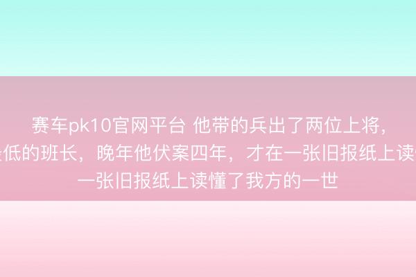 赛车pk10官网平台 他带的兵出了两位上将，我方却是军衔最低的班长，晚年他伏案四年，才在一张旧报纸上读懂了我方的一世