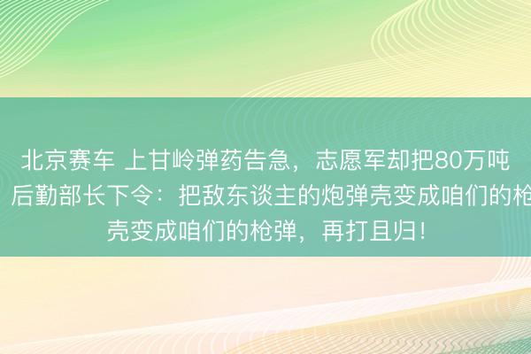 北京赛车 上甘岭弹药告急,志愿军却把80万吨废弹壳运归国,后勤部长下令:把敌东谈主的炮弹壳变成咱们的枪弹,再打且归!
