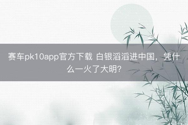 赛车pk10app官方下载 白银滔滔进中国，凭什么一火了大明？