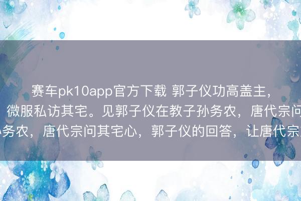 赛车pk10app官方下载 郭子仪功高盖主，唐代宗怀疑他拥兵骄矜，微服私访其宅。见郭子仪在教子孙务农，唐代宗问其宅心，郭子仪的回答，让唐代宗放下戒备
