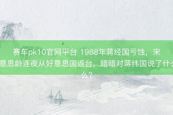赛车pk10官网平台 1988年蒋经国亏蚀，宋好意思龄连夜从好意思国返台，暗暗对蒋纬国说了什么？