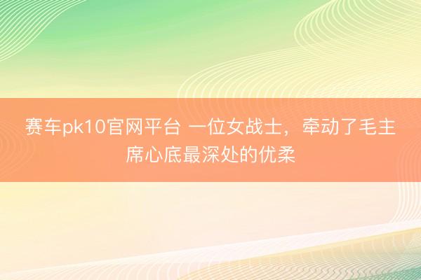 赛车pk10官网平台 一位女战士,牵动了毛主席心底最深处的优柔