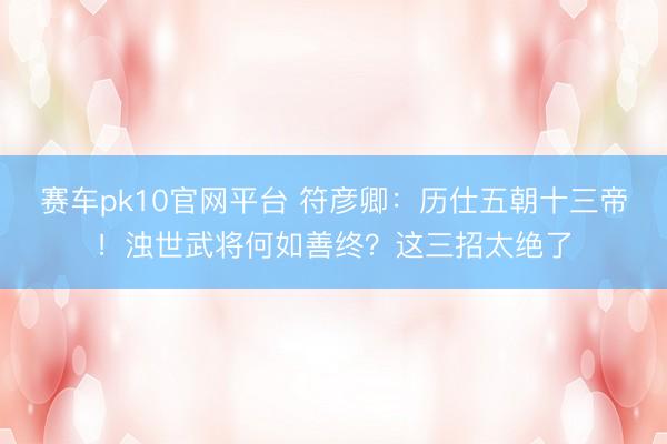 赛车pk10官网平台 符彦卿：历仕五朝十三帝！浊世武将何如善终？这三招太绝了