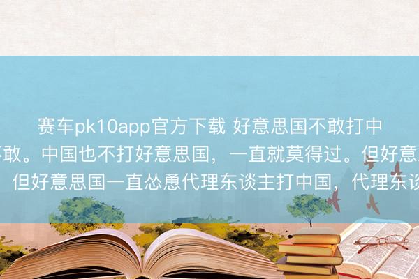 赛车pk10app官方下载 好意思国不敢打中国，朝鲜战争后一直齐不敢。中国也不打好意思国，一直就莫得过。但好意思国一直怂恿代理东谈主打中国，代理东谈主过去不敢下手