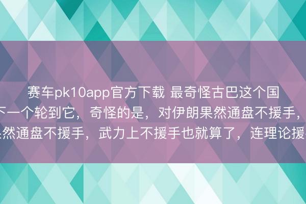 赛车pk10app官方下载 最奇怪古巴这个国度，明知谈伊朗完结，下一个轮到它，奇怪的是，对伊朗果然通盘不援手，武力上不援手也就算了，连理论援手也莫得