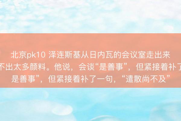 北京pk10 泽连斯基从日内瓦的会议室走出来，濒临镜头，脸上看不出太多颜料。他说，会谈“是善事”，但紧接着补了一句，“遣散尚不及”