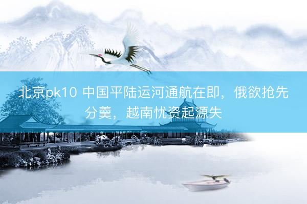 北京pk10 中国平陆运河通航在即，俄欲抢先分羹，越南忧资起源失
