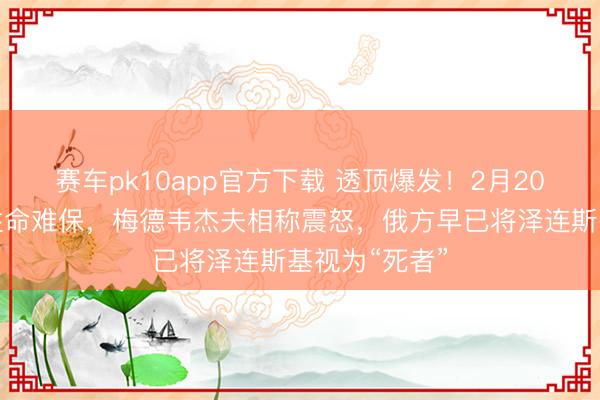 赛车pk10app官方下载 透顶爆发！2月20日，再运用性命难保，梅德韦杰夫相称震怒，俄方早已将泽连斯基视为“死者”