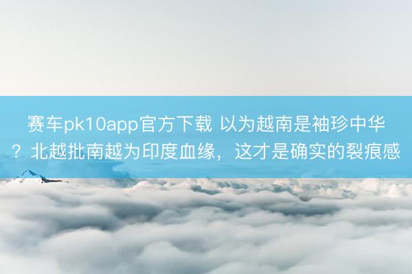 赛车pk10app官方下载 以为越南是袖珍中华？北越批南越为印度血缘，这才是确实的裂痕感