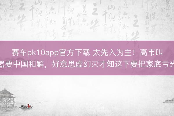 赛车pk10app官方下载 太先入为主！高市叫嚣要中国和解，好意思虚幻灭才知这下要把家底亏光