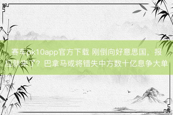 赛车pk10app官方下载 刚倒向好意思国，报应就来了？巴拿马或将错失中方数十亿息争大单