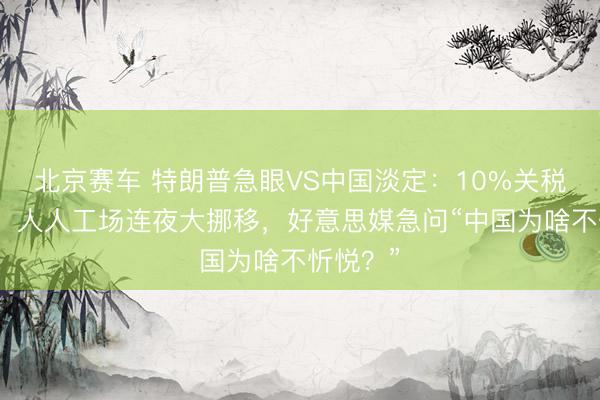 北京赛车 特朗普急眼VS中国淡定：10%关税变废纸，人人工场连夜大挪移，好意思媒急问“中国为啥不忻悦？”