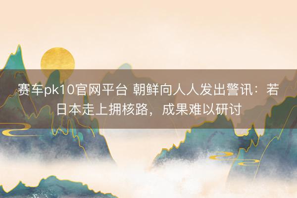 赛车pk10官网平台 朝鲜向人人发出警讯：若日本走上拥核路，成果难以研讨
