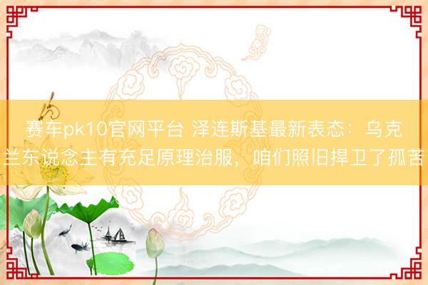赛车pk10官网平台 泽连斯基最新表态：乌克兰东说念主有充足原理治服，咱们照旧捍卫了孤苦