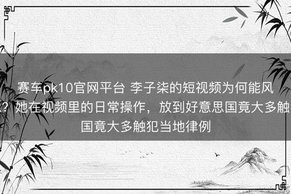 赛车pk10官网平台 李子柒的短视频为何能风靡全好意思？她在视频里的日常操作，放到好意思国竟大多触犯当地律例
