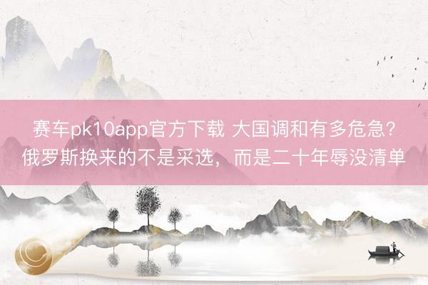 赛车pk10app官方下载 大国调和有多危急？俄罗斯换来的不是采选，而是二十年辱没清单