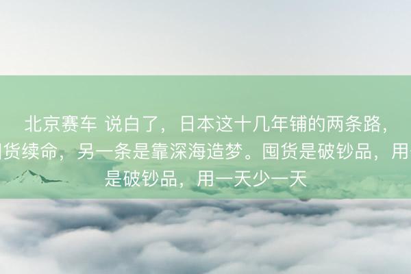 北京赛车 说白了，日本这十几年铺的两条路，一条是靠囤货续命，另一条是靠深海造梦。囤货是破钞品，用一天少一天