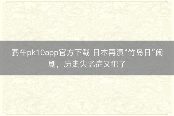 赛车pk10app官方下载 日本再演“竹岛日”闹剧,历史失忆症又犯了