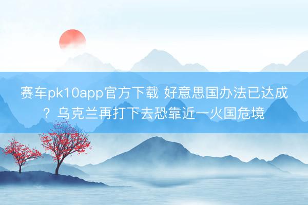赛车pk10app官方下载 好意思国办法已达成？乌克兰再打下去恐靠近一火国危境