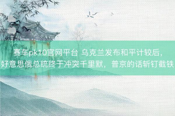 赛车pk10官网平台 乌克兰发布和平计较后,好意思俄总统终于冲突千里默,普京的话斩钉截铁