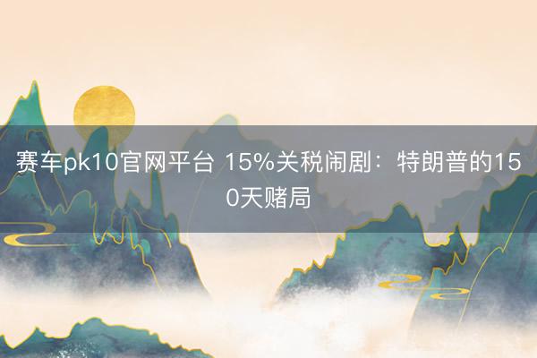 赛车pk10官网平台 15%关税闹剧：特朗普的150天赌局