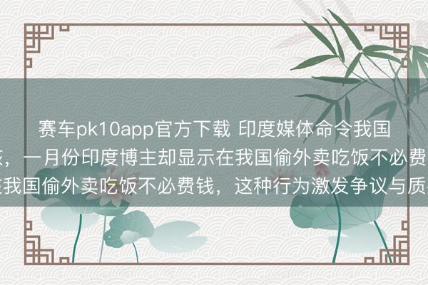 赛车pk10app官方下载 印度媒体命令我国放宽对印度入境经历审核，一月份印度博主却显示在我国偷外卖吃饭不必费钱，这种行为激发争议与质疑
