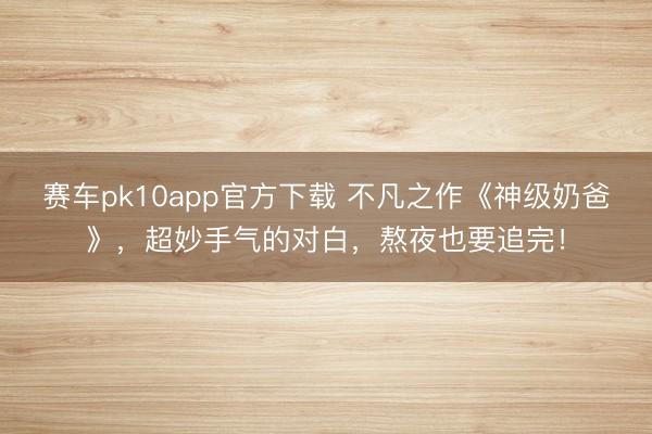 赛车pk10app官方下载 不凡之作《神级奶爸》,超妙手气的对白,熬夜也要追完!