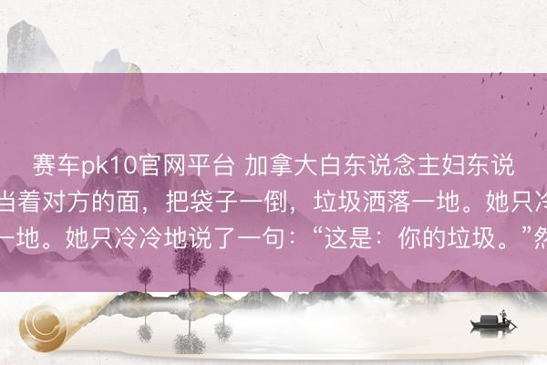 赛车pk10官网平台 加拿大白东说念主妇东说念主把垃圾装好袋,她当着对方的面,把袋子一倒,垃圾洒落一地。她只冷冷地说了一句:“这是:你的垃圾。”然后回身就走