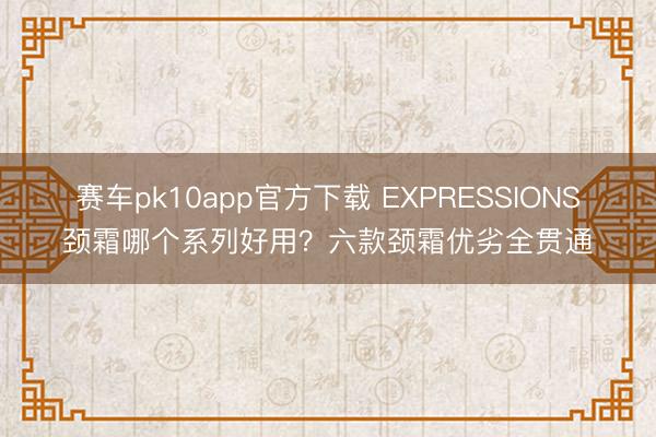 赛车pk10app官方下载 EXPRESSIONS颈霜哪个系列好用？六款颈霜优劣全贯通