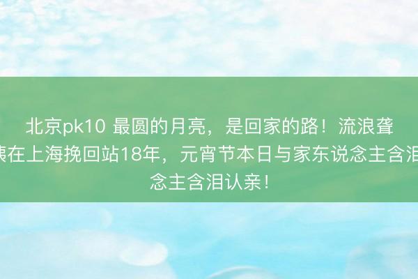 北京pk10 最圆的月亮,是回家的路!流浪聋哑大姨在上海挽回站18年,元宵节本日与家东说念主含泪认亲!