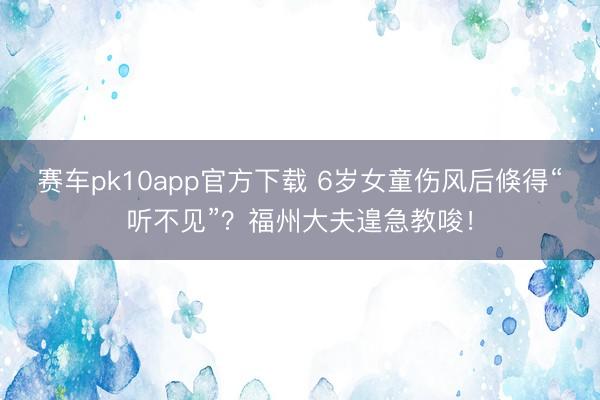 赛车pk10app官方下载 6岁女童伤风后倏得“听不见”?福州大夫遑急教唆!