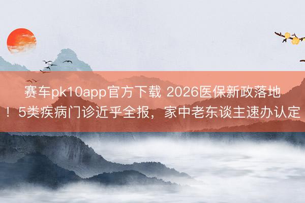 赛车pk10app官方下载 2026医保新政落地!5类疾病门诊近乎全报,家中老东谈主速办认定