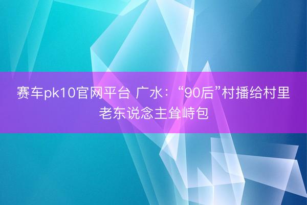 赛车pk10官网平台 广水:“90后”村播给村里老东说念主耸峙包