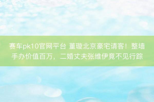 赛车pk10官网平台 董璇北京豪宅请客!整墙手办价值百万,二婚丈夫张维伊竟不见行踪