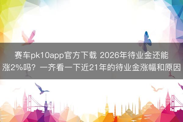 赛车pk10app官方下载 2026年待业金还能涨2%吗？一齐看一下近21年的待业金涨幅和原因