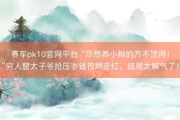 赛车pk10官网平台 “尽然养小辫的齐不顶用！”穷人窟太子爷抢压岁钱视频走红，结局太解气了！