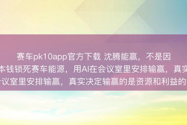 赛车pk10app官方下载 沈腾能赢，不是因为车开得有多快，背后本钱锁死赛车能源，用AI在会议室里安排输赢，真实决定输赢的是资源和利益的博弈