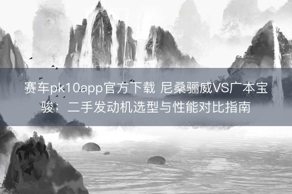 赛车pk10app官方下载 尼桑骊威VS广本宝骏：二手发动机选型与性能对比指南