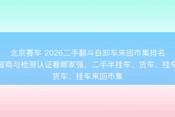 北京赛车 2026二手翻斗自卸车来回市集排名：从出口智商与检测认证看哪家强，二手半挂车、货车、挂车来回市集