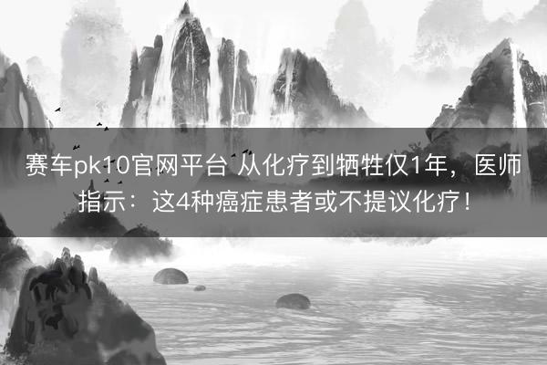 赛车pk10官网平台 从化疗到牺牲仅1年,医师指示:这4种癌症患者或不提议化疗!