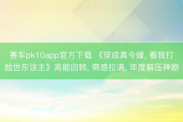 赛车pk10app官方下载 《穿成真令嫒， 看我打脸世东谈主》高能回转， 爽感拉满， 年度解压神剧