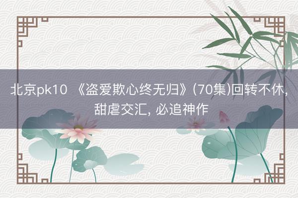 北京pk10 《盗爱欺心终无归》(70集)回转不休, 甜虐交汇, 必追神作